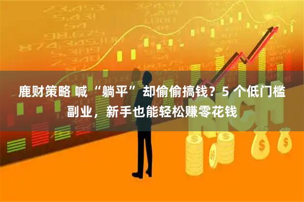 鹿财策略 喊 “躺平” 却偷偷搞钱？5 个低门槛副业，新手也能轻松赚零花钱