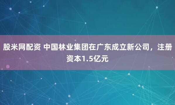 股米网配资 中国林业集团在广东成立新公司，注册资本1.5亿元