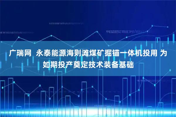 广瑞网  永泰能源海则滩煤矿掘锚一体机投用 为如期投产奠定技术装备基础