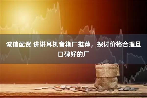 诚信配资 讲讲耳机音箱厂推荐，探讨价格合理且口碑好的厂