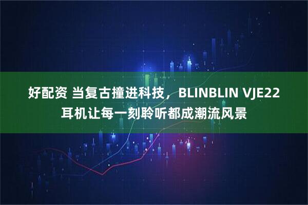 好配资 当复古撞进科技，BLINBLIN VJE22耳机让每一刻聆听都成潮流风景