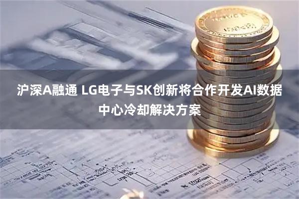 沪深A融通 LG电子与SK创新将合作开发AI数据中心冷却解决方案
