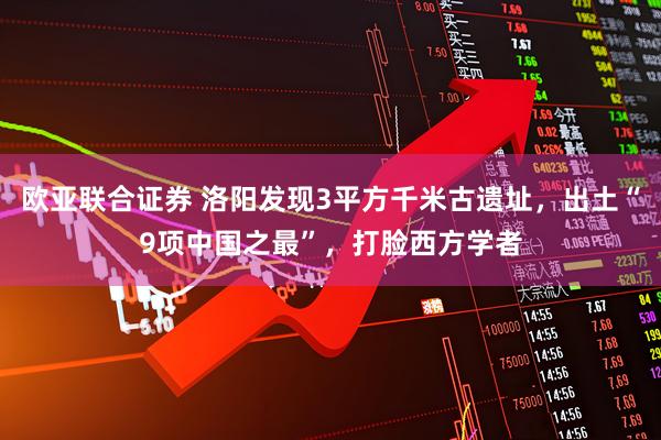 欧亚联合证券 洛阳发现3平方千米古遗址，出土“9项中国之最”，打脸西方学者