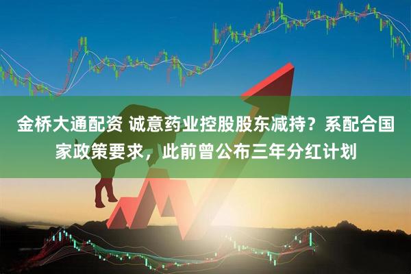 金桥大通配资 诚意药业控股股东减持？系配合国家政策要求，此前曾公布三年分红计划