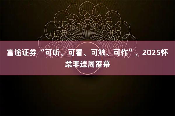 富途证券 “可听、可看、可触、可作”，2025怀柔非遗周落幕
