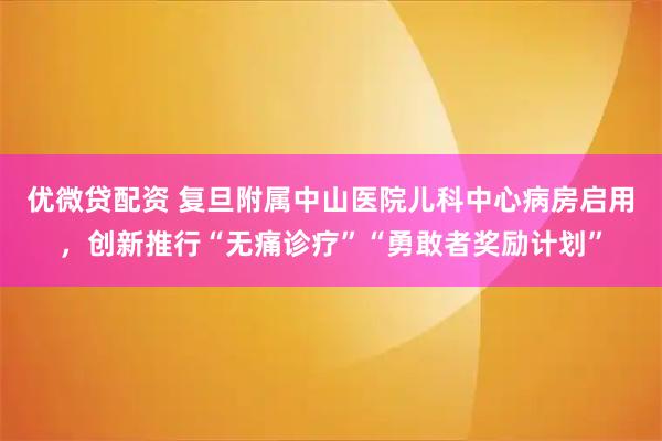 优微贷配资 复旦附属中山医院儿科中心病房启用，创新推行“无痛诊疗”“勇敢者奖励计划”