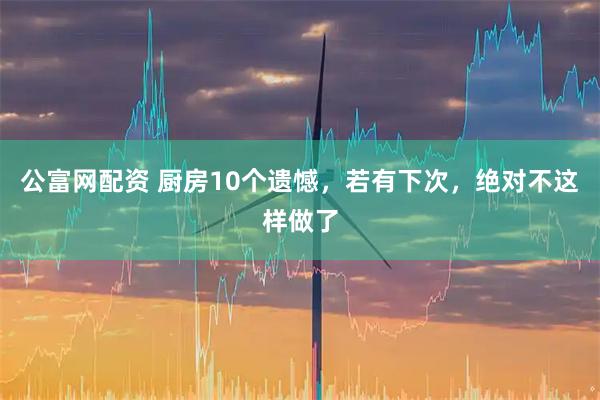 公富网配资 厨房10个遗憾，若有下次，绝对不这样做了