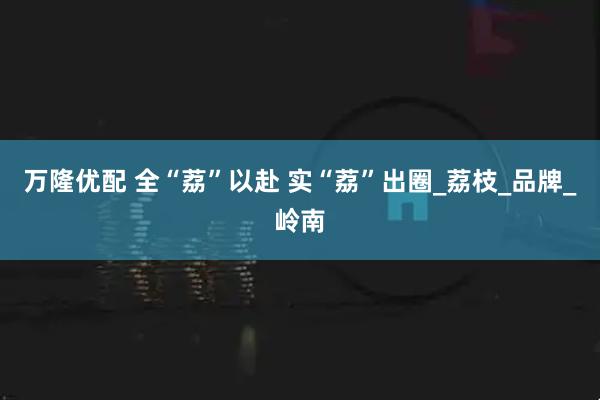 万隆优配 全“荔”以赴 实“荔”出圈_荔枝_品牌_岭南