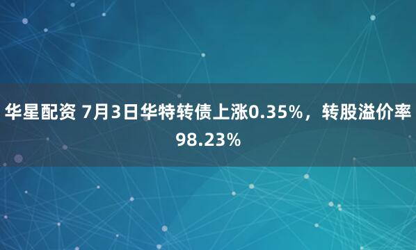 华星配资 7月3日华特转债上涨0.35%，转股溢价率98.23%