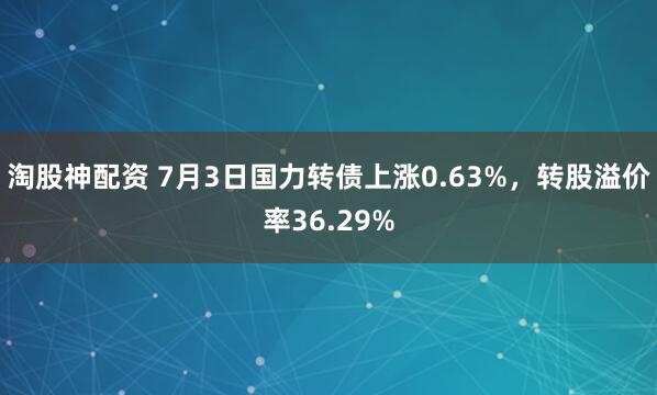 淘股神配资 7月3日国力转债上涨0.63%，转股溢价率36.29%