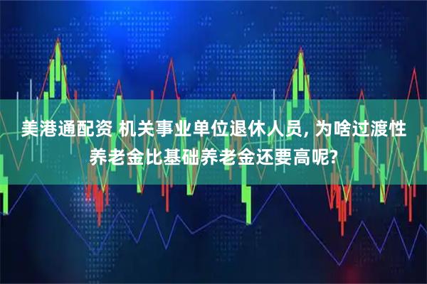 美港通配资 机关事业单位退休人员, 为啥过渡性养老金比基础养老金还要高呢?
