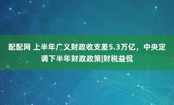 配配网 上半年广义财政收支差5.3万亿，中央定调下半年财政政策|财税益侃