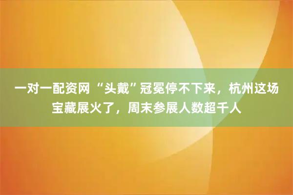 一对一配资网 “头戴”冠冕停不下来，杭州这场宝藏展火了，周末参展人数超千人