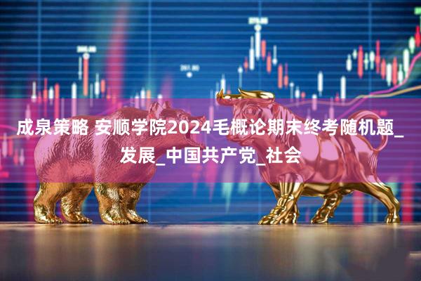 成泉策略 安顺学院2024毛概论期末终考随机题_发展_中国共产党_社会