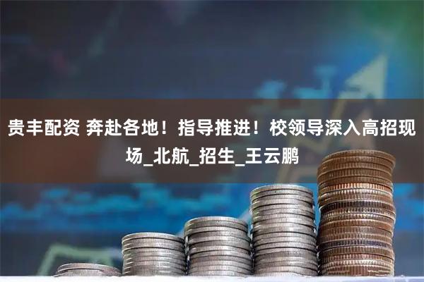 贵丰配资 奔赴各地！指导推进！校领导深入高招现场_北航_招生_王云鹏