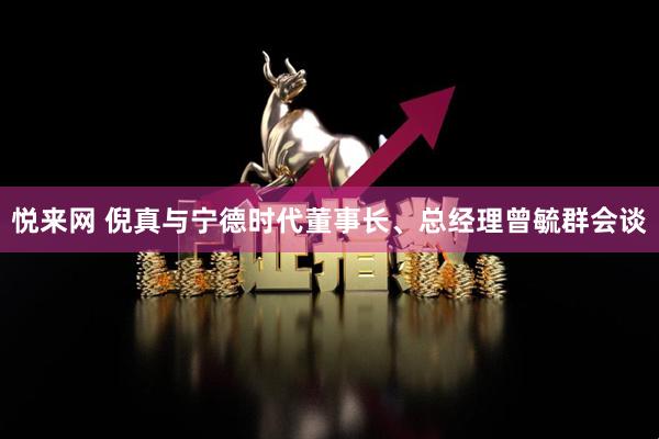 悦来网 倪真与宁德时代董事长、总经理曾毓群会谈