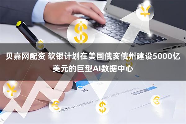 贝嘉网配资 软银计划在美国俄亥俄州建设5000亿美元的巨型AI数据中心